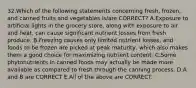 32.Which of the following statements concerning fresh, frozen, and canned fruits and vegetables is/are CORRECT? A.Exposure to artificial lights in the grocery store, along with exposure to air and heat, can cause significant nutrient losses from fresh produce. B.Freezing causes only limited nutrient losses, and foods to be frozen are picked at peak maturity, which also makes them a good choice for maximizing nutrient content. C.Some phytonutrients in canned foods may actually be made more available as compared to fresh through the canning process. D.A and B are CORRECT E.All of the above are CORRECT.