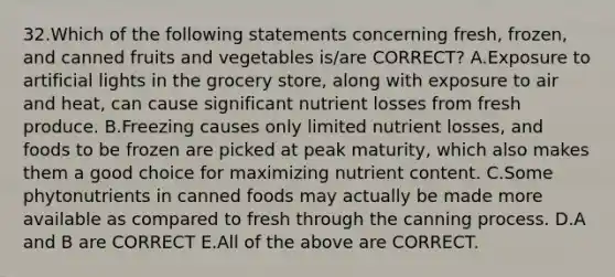 32.Which of the following statements concerning fresh, frozen, and canned fruits and vegetables is/are CORRECT? A.Exposure to artificial lights in the grocery store, along with exposure to air and heat, can cause significant nutrient losses from fresh produce. B.Freezing causes only limited nutrient losses, and foods to be frozen are picked at peak maturity, which also makes them a good choice for maximizing nutrient content. C.Some phytonutrients in canned foods may actually be made more available as compared to fresh through the canning process. D.A and B are CORRECT E.All of the above are CORRECT.