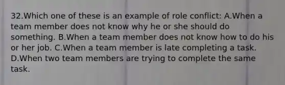 32.Which one of these is an example of role conflict: A.When a team member does not know why he or she should do something. B.When a team member does not know how to do his or her job. C.When a team member is late completing a task. D.When two team members are trying to complete the same task.