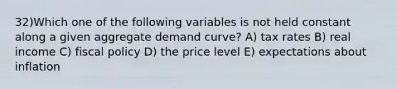 32)Which one of the following variables is not held constant along a given aggregate demand curve? A) tax rates B) real income C) <a href='https://www.questionai.com/knowledge/kPTgdbKdvz-fiscal-policy' class='anchor-knowledge'>fiscal policy</a> D) the price level E) expectations about inflation