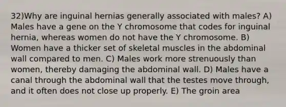 32)Why are inguinal hernias generally associated with males? A) Males have a gene on the Y chromosome that codes for inguinal hernia, whereas women do not have the Y chromosome. B) Women have a thicker set of skeletal muscles in the abdominal wall compared to men. C) Males work more strenuously than women, thereby damaging the abdominal wall. D) Males have a canal through the abdominal wall that the testes move through, and it often does not close up properly. E) The groin area