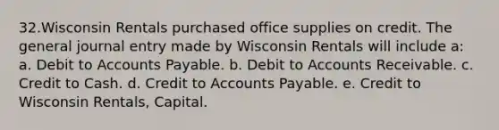 32.Wisconsin Rentals purchased office supplies on credit. The general journal entry made by Wisconsin Rentals will include a: a. Debit to Accounts Payable. b. Debit to Accounts Receivable. c. Credit to Cash. d. Credit to Accounts Payable. e. Credit to Wisconsin Rentals, Capital.