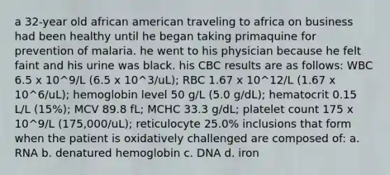 a 32-year old african american traveling to africa on business had been healthy until he began taking primaquine for prevention of malaria. he went to his physician because he felt faint and his urine was black. his CBC results are as follows: WBC 6.5 x 10^9/L (6.5 x 10^3/uL); RBC 1.67 x 10^12/L (1.67 x 10^6/uL); hemoglobin level 50 g/L (5.0 g/dL); hematocrit 0.15 L/L (15%); MCV 89.8 fL; MCHC 33.3 g/dL; platelet count 175 x 10^9/L (175,000/uL); reticulocyte 25.0% inclusions that form when the patient is oxidatively challenged are composed of: a. RNA b. denatured hemoglobin c. DNA d. iron