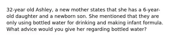 32-year old Ashley, a new mother states that she has a 6-year-old daughter and a newborn son. She mentioned that they are only using bottled water for drinking and making infant formula. What advice would you give her regarding bottled water?