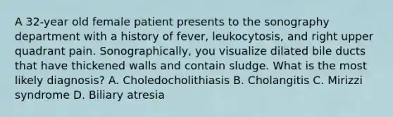 A 32-year old female patient presents to the sonography department with a history of fever, leukocytosis, and right upper quadrant pain. Sonographically, you visualize dilated bile ducts that have thickened walls and contain sludge. What is the most likely diagnosis? A. Choledocholithiasis B. Cholangitis C. Mirizzi syndrome D. Biliary atresia