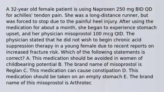 A 32-year old female patient is using Naproxen 250 mg BID QD for achilles' tendon pain. She was a long-distance runner, but was forced to stop due to the painful heel injury. After using the medication for about a month, she began to experience stomach upset, and her physician misoprostol 100 mcg QID. The physician stated that he did not wish to begin chronic acid suppression therapy in a young female due to recent reports on increased fracture risk. Which of the following statements is correct? A. This medication should be avoided in women of childbearing potential B. The brand name of misoprostol is Reglan C. This medication can cause constipation D. This medication should be taken on an empty stomach E. The brand name of this misoprostol is Arthrotec