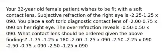 Your 32-year old female patient wishes to be fit with a soft contact lens. Subjective refraction of the right eye is -2.25-1.25 x 090. You place a soft toric diagnostic contact lens of -2.00-0.75 x 090 on her right eye. The over-refraction reveals -0.50-0.50 x 090. What contact lens should be ordered given the above findings? -1.75 -1.25 x 180 -2.00 -1.25 x 090 -2.50 -2.25 x 090 -2.50 -0.75 x 090 -2.50 -1.25 x 090