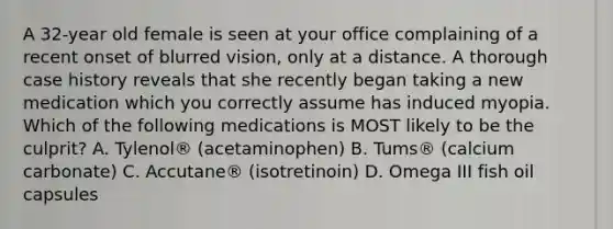 A 32-year old female is seen at your office complaining of a recent onset of blurred vision, only at a distance. A thorough case history reveals that she recently began taking a new medication which you correctly assume has induced myopia. Which of the following medications is MOST likely to be the culprit? A. Tylenol® (acetaminophen) B. Tums® (calcium carbonate) C. Accutane® (isotretinoin) D. Omega III fish oil capsules