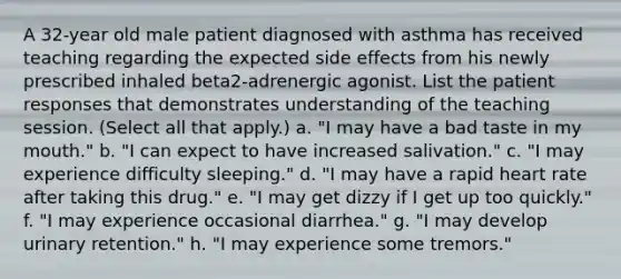 A 32-year old male patient diagnosed with asthma has received teaching regarding the expected side effects from his newly prescribed inhaled beta2-adrenergic agonist. List the patient responses that demonstrates understanding of the teaching session. (Select all that apply.) a. "I may have a bad taste in my mouth." b. "I can expect to have increased salivation." c. "I may experience difficulty sleeping." d. "I may have a rapid heart rate after taking this drug." e. "I may get dizzy if I get up too quickly." f. "I may experience occasional diarrhea." g. "I may develop urinary retention." h. "I may experience some tremors."