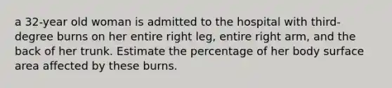 a 32-year old woman is admitted to the hospital with third-degree burns on her entire right leg, entire right arm, and the back of her trunk. Estimate the percentage of her body surface area affected by these burns.