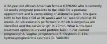 A 32-year-old African American female G3P0202 who is currently 14 weeks pregnant presents to the clinic for a prenatal appointment and is complaining of abdominal pain. She gave birth to her first child at 36 weeks and her second child at 35 weeks. An ultrasound is performed in which leiomyomas are identified and the cervix length is 20mm. What is the best treatment option to prevent preterm labor in her current pregnancy? A. Vaginal progesterone B. Oxytocin C. 17α-hydroxyprogesterone caproate D. Penicillin