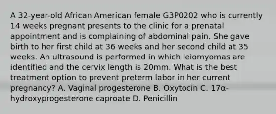 A 32-year-old African American female G3P0202 who is currently 14 weeks pregnant presents to the clinic for a prenatal appointment and is complaining of abdominal pain. She gave birth to her first child at 36 weeks and her second child at 35 weeks. An ultrasound is performed in which leiomyomas are identified and the cervix length is 20mm. What is the best treatment option to prevent preterm labor in her current pregnancy? A. Vaginal progesterone B. Oxytocin C. 17α-hydroxyprogesterone caproate D. Penicillin