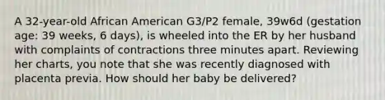 A 32-year-old African American G3/P2 female, 39w6d (gestation age: 39 weeks, 6 days), is wheeled into the ER by her husband with complaints of contractions three minutes apart. Reviewing her charts, you note that she was recently diagnosed with placenta previa. How should her baby be delivered?