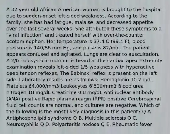 A 32-year-old African American woman is brought to the hospital due to sudden-onset left-sided weakness. According to the family, she has had fatigue, malaise, and decreased appetite over the last several weeks. She attributed these symptoms to a "viral infection" and treated herself with over-the-counter acetaminophen. Her temperature is 37.4 C (99.4 F), blood pressure is 140/86 mm Hg, and pulse is 82/min. The patient appears confused and agitated. Lungs are clear to auscultation. A 2/6 holosystolic murmur is heard at the cardiac apex Extremity examination reveals left-sided 1/5 weakness with hyperactive deep tendon reflexes. The Babinski reflex is present on the left side. Laboratory results are as follows: Hemoglobin 10.2 g/dL Platelets 64,000/mm3 Leukocytes 6'800/mm3 Blood urea nitrogen 18 mg/dL Creatinine 0.8 mg/dL Antinuclear antibody (ANA) positive Rapid plasma reagin (RPR) positive Cerebrospinal fluid cell counts are normal, and cultures are negative. Which of the following is the most likely diagnosis in this patient? Q A Antiphospholipid syndrome Q B. Multiple sclerosis Q C. Neurosyphilis Q D. Polyarteritis nodosa Q E. Rheumatic fever