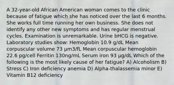 A 32-year-old African American woman comes to the clinic because of fatigue which she has noticed over the last 6 months. She works full time running her own business. She does not identify any other new symptoms and has regular menstrual cycles. Examination is unremarkable. Urine bHCG is negative. Laboratory studies show: Hemoglobin 10.9 g/dL Mean corpuscular volume 73 μm3/fL Mean corpuscular hemoglobin 22.6 pg/cell Ferritin 130ng/mL Serum iron 93 μg/dL Which of the following is the most likely cause of her fatigue? A) Alcoholism B) Stress C) Iron deficiency anemia D) Alpha-thalassemia minor E) Vitamin B12 deficiency