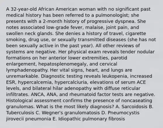 A 32-year-old African American woman with no significant past medical history has been referred to a pulmonologist; she presents with a 2-month history of progressive dyspnea. She notes associated low-grade fever, malaise, joint pain, and swollen neck glands. She denies a history of travel, cigarette smoking, drug use, or sexually transmitted diseases (she has not been sexually active in the past year). All other reviews of systems are negative. Her physical exam reveals tender nodular formations on her anterior lower extremities, parotid enlargement, hepatosplenomegaly, and cervical lymphadenopathy. Her vital signs, heart, and lungs are unremarkable. Diagnostic testing reveals leukopenia, increased ESR, hypercalcemia, hypercalciuria, elevations of serum ACE levels, and bilateral hilar adenopathy with diffuse reticular infiltrates. ANCA, ANA, and rheumatoid factor tests are negative. Histological assessment confirms the presence of noncaseating granulomas. What is the most likely diagnosis? A. Sarcoidosis B. Tuberculosis C. Wegner's granulomatosis D. Pneumocystis jirovecii pneumonia E. Idiopathic pulmonary fibrosis