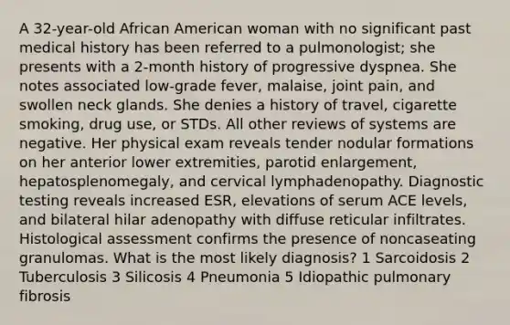 A 32-year-old African American woman with no significant past medical history has been referred to a pulmonologist; she presents with a 2-month history of progressive dyspnea. She notes associated low-grade fever, malaise, joint pain, and swollen neck glands. She denies a history of travel, cigarette smoking, drug use, or STDs. All other reviews of systems are negative. Her physical exam reveals tender nodular formations on her anterior lower extremities, parotid enlargement, hepatosplenomegaly, and cervical lymphadenopathy. Diagnostic testing reveals increased ESR, elevations of serum ACE levels, and bilateral hilar adenopathy with diffuse reticular infiltrates. Histological assessment confirms the presence of noncaseating granulomas. What is the most likely diagnosis? 1 Sarcoidosis 2 Tuberculosis 3 Silicosis 4 Pneumonia 5 Idiopathic pulmonary fibrosis