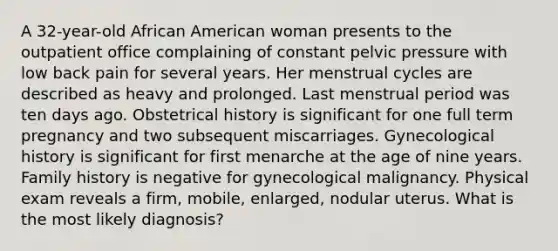 A 32-year-old African American woman presents to the outpatient office complaining of constant pelvic pressure with low back pain for several years. Her menstrual cycles are described as heavy and prolonged. Last menstrual period was ten days ago. Obstetrical history is significant for one full term pregnancy and two subsequent miscarriages. Gynecological history is significant for first menarche at the age of nine years. Family history is negative for gynecological malignancy. Physical exam reveals a firm, mobile, enlarged, nodular uterus. What is the most likely diagnosis?