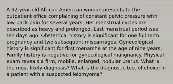 A 32-year-old African American woman presents to the outpatient office complaining of constant pelvic pressure with low back pain for several years. Her menstrual cycles are described as heavy and prolonged. Last menstrual period was ten days ago. Obstetrical history is significant for one full term pregnancy and two subsequent miscarriages. Gynecological history is significant for first menarche at the age of nine years. Family history is negative for gynecological malignancy. Physical exam reveals a firm, mobile, enlarged, nodular uterus. What is the most likely diagnosis? What is the diagnostic test of choice in a patient with a suspected leiomyoma?