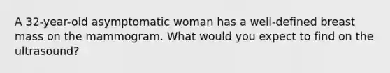 A 32-year-old asymptomatic woman has a well-defined breast mass on the mammogram. What would you expect to find on the ultrasound?