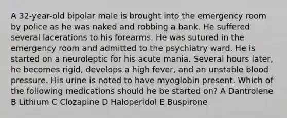 A 32-year-old bipolar male is brought into the emergency room by police as he was naked and robbing a bank. He suffered several lacerations to his forearms. He was sutured in the emergency room and admitted to the psychiatry ward. He is started on a neuroleptic for his acute mania. Several hours later, he becomes rigid, develops a high fever, and an unstable blood pressure. His urine is noted to have myoglobin present. Which of the following medications should he be started on? A Dantrolene B Lithium C Clozapine D Haloperidol E Buspirone