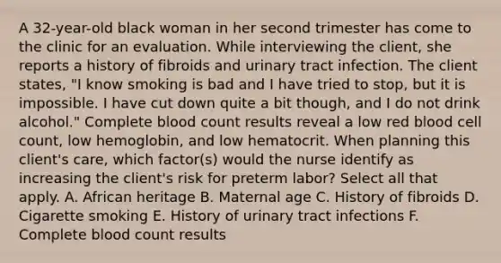 A 32-year-old black woman in her second trimester has come to the clinic for an evaluation. While interviewing the client, she reports a history of fibroids and urinary tract infection. The client states, "I know smoking is bad and I have tried to stop, but it is impossible. I have cut down quite a bit though, and I do not drink alcohol." Complete blood count results reveal a low red blood cell count, low hemoglobin, and low hematocrit. When planning this client's care, which factor(s) would the nurse identify as increasing the client's risk for preterm labor? Select all that apply. A. African heritage B. Maternal age C. History of fibroids D. Cigarette smoking E. History of urinary tract infections F. Complete blood count results