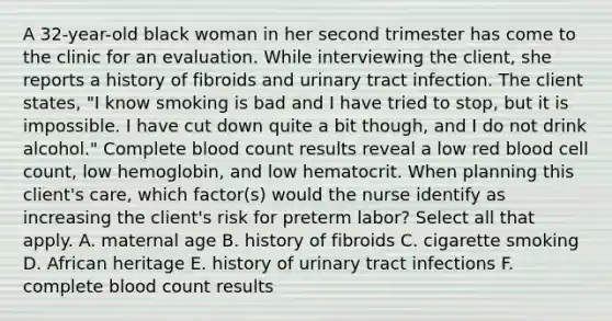 A 32-year-old black woman in her second trimester has come to the clinic for an evaluation. While interviewing the client, she reports a history of fibroids and urinary tract infection. The client states, "I know smoking is bad and I have tried to stop, but it is impossible. I have cut down quite a bit though, and I do not drink alcohol." Complete blood count results reveal a low red blood cell count, low hemoglobin, and low hematocrit. When planning this client's care, which factor(s) would the nurse identify as increasing the client's risk for preterm labor? Select all that apply. A. maternal age B. history of fibroids C. cigarette smoking D. African heritage E. history of urinary tract infections F. complete blood count results