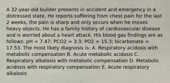 A 32-year-old builder presents in accident and emergency in a distressed state. He reports suffering from chest pain for the last 2 weeks, the pain is sharp and only occurs when he moves heavy objects. He has a family history of cardiovascular disease and is worried about a heart attack. His blood gas findings are as follows: pH = 7.47; PCO2 = 3.3; PO2 = 15.3; bicarbonate = 17.53. The most likely diagnosis is: A. Respiratory acidosis with metabolic compensation B. Acute metabolic acidosis C. Respiratory alkalosis with metabolic compensation D. Metabolic acidosis with respiratory compensation E. Acute respiratory alkalosis