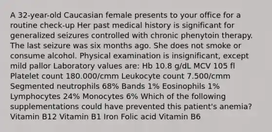 A 32-year-old Caucasian female presents to your office for a routine check-up Her past medical history is significant for generalized seizures controlled with chronic phenytoin therapy. The last seizure was six months ago. She does not smoke or consume alcohol. Physical examination is insignificant, except mild pallor Laboratory values are: Hb 10.8 g/dL MCV 105 fl Platelet count 180.000/cmm Leukocyte count 7.500/cmm Segmented neutrophils 68% Bands 1% Eosinophils 1% Lymphocytes 24% Monocytes 6% Which of the following supplementations could have prevented this patient's anemia? Vitamin B12 Vitamin B1 Iron Folic acid Vitamin B6