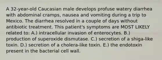 A 32-year-old Caucasian male develops profuse watery diarrhea with abdominal cramps, nausea and vomiting during a trip to Mexico. The diarrhea resolved in a couple of days without antibiotic treatment. This patient's symptoms are MOST LIKELY related to: A.) intracellular invasion of enterocytes. B.) production of superoxide dismutase. C.) secretion of a shiga-like toxin. D.) secretion of a cholera-like toxin. E.) the endotoxin present in the bacterial cell wall.