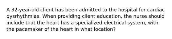 A 32-year-old client has been admitted to the hospital for cardiac dysrhythmias. When providing client education, the nurse should include that the heart has a specialized electrical system, with the pacemaker of the heart in what location?