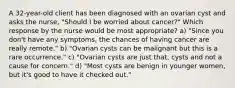 A 32-year-old client has been diagnosed with an ovarian cyst and asks the nurse, "Should I be worried about cancer?" Which response by the nurse would be most appropriate? a) "Since you don't have any symptoms, the chances of having cancer are really remote." b) "Ovarian cysts can be malignant but this is a rare occurrence." c) "Ovarian cysts are just that, cysts and not a cause for concern." d) "Most cysts are benign in younger women, but it's good to have it checked out."