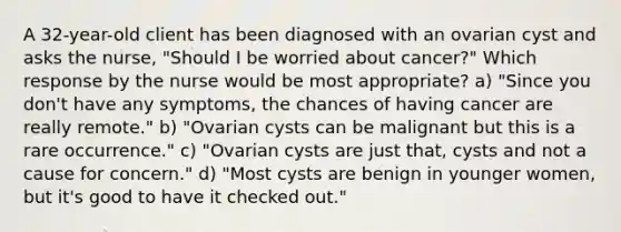 A 32-year-old client has been diagnosed with an ovarian cyst and asks the nurse, "Should I be worried about cancer?" Which response by the nurse would be most appropriate? a) "Since you don't have any symptoms, the chances of having cancer are really remote." b) "Ovarian cysts can be malignant but this is a rare occurrence." c) "Ovarian cysts are just that, cysts and not a cause for concern." d) "Most cysts are benign in younger women, but it's good to have it checked out."