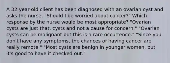 A 32-year-old client has been diagnosed with an ovarian cyst and asks the nurse, "Should I be worried about cancer?" Which response by the nurse would be most appropriate? "Ovarian cysts are just that, cysts and not a cause for concern." "Ovarian cysts can be malignant but this is a rare occurrence." "Since you don't have any symptoms, the chances of having cancer are really remote." "Most cysts are benign in younger women, but it's good to have it checked out."