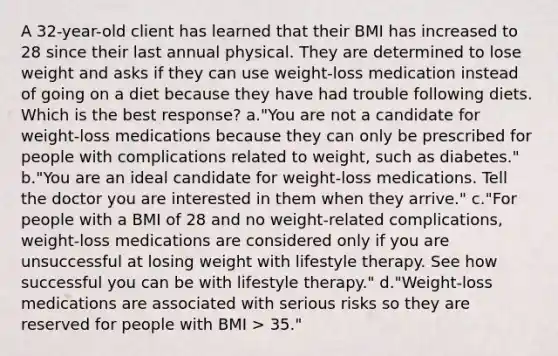 A 32-year-old client has learned that their BMI has increased to 28 since their last annual physical. They are determined to lose weight and asks if they can use weight-loss medication instead of going on a diet because they have had trouble following diets. Which is the best response? a."You are not a candidate for weight-loss medications because they can only be prescribed for people with complications related to weight, such as diabetes." b."You are an ideal candidate for weight-loss medications. Tell the doctor you are interested in them when they arrive." c."For people with a BMI of 28 and no weight-related complications, weight-loss medications are considered only if you are unsuccessful at losing weight with lifestyle therapy. See how successful you can be with lifestyle therapy." d."Weight-loss medications are associated with serious risks so they are reserved for people with BMI > 35."