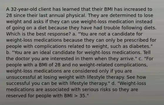 A 32-year-old client has learned that their BMI has increased to 28 since their last annual physical. They are determined to lose weight and asks if they can use weight-loss medication instead of going on a diet because they have had trouble following diets. Which is the best response? a. "You are not a candidate for weight-loss medications because they can only be prescribed for people with complications related to weight, such as diabetes." b. "You are an ideal candidate for weight-loss medications. Tell the doctor you are interested in them when they arrive." c. "For people with a BMI of 28 and no weight-related complications, weight-loss medications are considered only if you are unsuccessful at losing weight with lifestyle therapy. See how successful you can be with lifestyle therapy." d. "Weight-loss medications are associated with serious risks so they are reserved for people with BMI > 35."