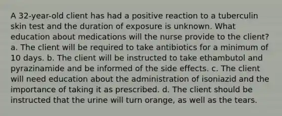 A 32-year-old client has had a positive reaction to a tuberculin skin test and the duration of exposure is unknown. What education about medications will the nurse provide to the client? a. The client will be required to take antibiotics for a minimum of 10 days. b. The client will be instructed to take ethambutol and pyrazinamide and be informed of the side effects. c. The client will need education about the administration of isoniazid and the importance of taking it as prescribed. d. The client should be instructed that the urine will turn orange, as well as the tears.