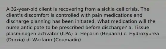 A 32-year-old client is recovering from a sickle cell crisis. The client's discomfort is controlled with pain medications and discharge planning has been initiated. What medication will the nurse anticipate to be prescribed before discharge? a. Tissue plasminogen activator (t-PA) b. Heparin (Heparin) c. Hydroxyurea (Droxia) d. Warfarin (Coumadin)