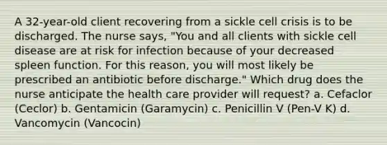 A 32-year-old client recovering from a sickle cell crisis is to be discharged. The nurse says, "You and all clients with sickle cell disease are at risk for infection because of your decreased spleen function. For this reason, you will most likely be prescribed an antibiotic before discharge." Which drug does the nurse anticipate the health care provider will request? a. Cefaclor (Ceclor) b. Gentamicin (Garamycin) c. Penicillin V (Pen-V K) d. Vancomycin (Vancocin)