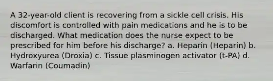 A 32-year-old client is recovering from a sickle cell crisis. His discomfort is controlled with pain medications and he is to be discharged. What medication does the nurse expect to be prescribed for him before his discharge? a. Heparin (Heparin) b. Hydroxyurea (Droxia) c. Tissue plasminogen activator (t-PA) d. Warfarin (Coumadin)