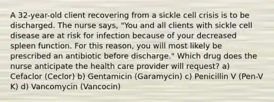 A 32-year-old client recovering from a sickle cell crisis is to be discharged. The nurse says, "You and all clients with sickle cell disease are at risk for infection because of your decreased spleen function. For this reason, you will most likely be prescribed an antibiotic before discharge." Which drug does the nurse anticipate the health care provider will request? a) Cefaclor (Ceclor) b) Gentamicin (Garamycin) c) Penicillin V (Pen-V K) d) Vancomycin (Vancocin)