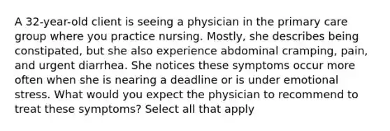 A 32-year-old client is seeing a physician in the primary care group where you practice nursing. Mostly, she describes being constipated, but she also experience abdominal cramping, pain, and urgent diarrhea. She notices these symptoms occur more often when she is nearing a deadline or is under emotional stress. What would you expect the physician to recommend to treat these symptoms? Select all that apply