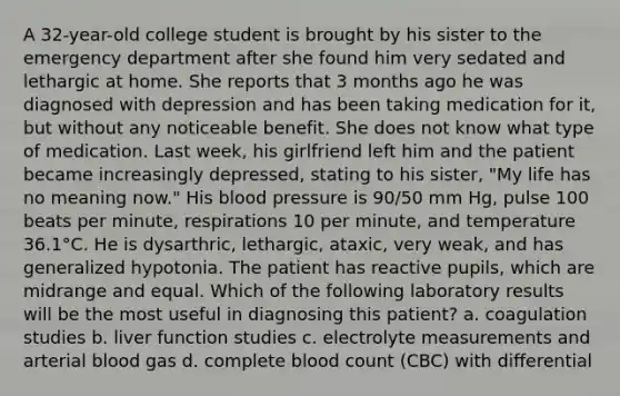 A 32-year-old college student is brought by his sister to the emergency department after she found him very sedated and lethargic at home. She reports that 3 months ago he was diagnosed with depression and has been taking medication for it, but without any noticeable benefit. She does not know what type of medication. Last week, his girlfriend left him and the patient became increasingly depressed, stating to his sister, "My life has no meaning now." His blood pressure is 90/50 mm Hg, pulse 100 beats per minute, respirations 10 per minute, and temperature 36.1°C. He is dysarthric, lethargic, ataxic, very weak, and has generalized hypotonia. The patient has reactive pupils, which are midrange and equal. Which of the following laboratory results will be the most useful in diagnosing this patient? a. coagulation studies b. liver function studies c. electrolyte measurements and arterial blood gas d. complete blood count (CBC) with differential