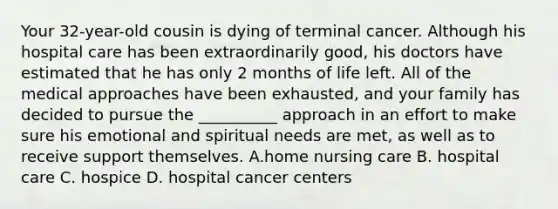 Your 32-year-old cousin is dying of terminal cancer. Although his hospital care has been extraordinarily good, his doctors have estimated that he has only 2 months of life left. All of the medical approaches have been exhausted, and your family has decided to pursue the __________ approach in an effort to make sure his emotional and spiritual needs are met, as well as to receive support themselves. A.home nursing care B. hospital care C. hospice D. hospital cancer centers