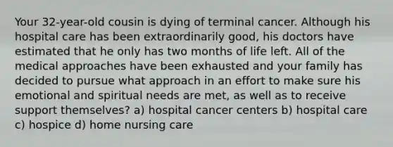 Your 32-year-old cousin is dying of terminal cancer. Although his hospital care has been extraordinarily good, his doctors have estimated that he only has two months of life left. All of the medical approaches have been exhausted and your family has decided to pursue what approach in an effort to make sure his emotional and spiritual needs are met, as well as to receive support themselves? a) hospital cancer centers b) hospital care c) hospice d) home nursing care