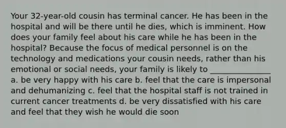 Your 32-year-old cousin has terminal cancer. He has been in the hospital and will be there until he dies, which is imminent. How does your family feel about his care while he has been in the hospital? Because the focus of medical personnel is on the technology and medications your cousin needs, rather than his emotional or social needs, your family is likely to _______________ a. be very happy with his care b. feel that the care is impersonal and dehumanizing c. feel that the hospital staff is not trained in current cancer treatments d. be very dissatisfied with his care and feel that they wish he would die soon