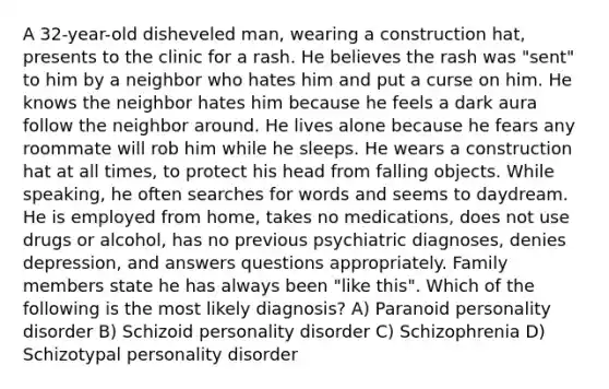 A 32-year-old disheveled man, wearing a construction hat, presents to the clinic for a rash. He believes the rash was "sent" to him by a neighbor who hates him and put a curse on him. He knows the neighbor hates him because he feels a dark aura follow the neighbor around. He lives alone because he fears any roommate will rob him while he sleeps. He wears a construction hat at all times, to protect his head from falling objects. While speaking, he often searches for words and seems to daydream. He is employed from home, takes no medications, does not use drugs or alcohol, has no previous psychiatric diagnoses, denies depression, and answers questions appropriately. Family members state he has always been "like this". Which of the following is the most likely diagnosis? A) Paranoid personality disorder B) Schizoid personality disorder C) Schizophrenia D) Schizotypal personality disorder