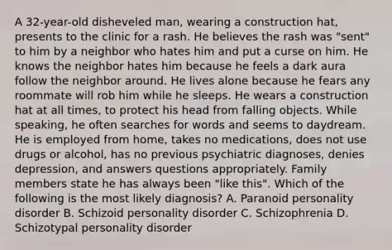 A 32-year-old disheveled man, wearing a construction hat, presents to the clinic for a rash. He believes the rash was "sent" to him by a neighbor who hates him and put a curse on him. He knows the neighbor hates him because he feels a dark aura follow the neighbor around. He lives alone because he fears any roommate will rob him while he sleeps. He wears a construction hat at all times, to protect his head from falling objects. While speaking, he often searches for words and seems to daydream. He is employed from home, takes no medications, does not use drugs or alcohol, has no previous psychiatric diagnoses, denies depression, and answers questions appropriately. Family members state he has always been "like this". Which of the following is the most likely diagnosis? A. Paranoid personality disorder B. Schizoid personality disorder C. Schizophrenia D. Schizotypal personality disorder