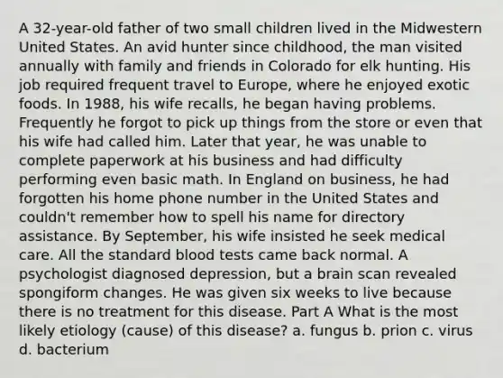 A 32-year-old father of two small children lived in the Midwestern United States. An avid hunter since childhood, the man visited annually with family and friends in Colorado for elk hunting. His job required frequent travel to Europe, where he enjoyed exotic foods. In 1988, his wife recalls, he began having problems. Frequently he forgot to pick up things from the store or even that his wife had called him. Later that year, he was unable to complete paperwork at his business and had difficulty performing even basic math. In England on business, he had forgotten his home phone number in the United States and couldn't remember how to spell his name for directory assistance. By September, his wife insisted he seek medical care. All the standard blood tests came back normal. A psychologist diagnosed depression, but a brain scan revealed spongiform changes. He was given six weeks to live because there is no treatment for this disease. Part A What is the most likely etiology (cause) of this disease? a. fungus b. prion c. virus d. bacterium