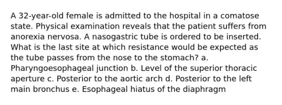 A 32-year-old female is admitted to the hospital in a comatose state. Physical examination reveals that the patient suffers from anorexia nervosa. A nasogastric tube is ordered to be inserted. What is the last site at which resistance would be expected as the tube passes from the nose to the stomach? a. Pharyngoesophageal junction b. Level of the superior thoracic aperture c. Posterior to the aortic arch d. Posterior to the left main bronchus e. Esophageal hiatus of the diaphragm